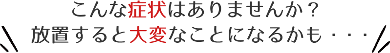 こんな症状はありませんか？放置すると大変なことになるかも・・・